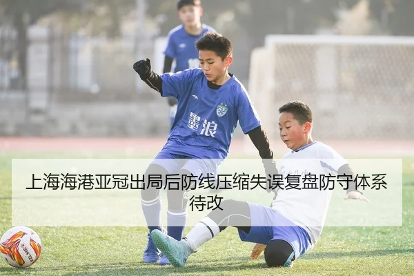 上海海港亚冠出局后防线压缩失误复盘防守体系待改